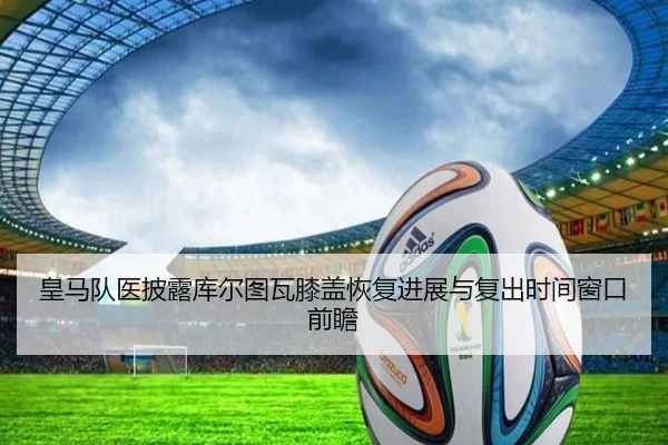 皇马队医披露库尔图瓦膝盖恢复进展与复出时间窗口前瞻