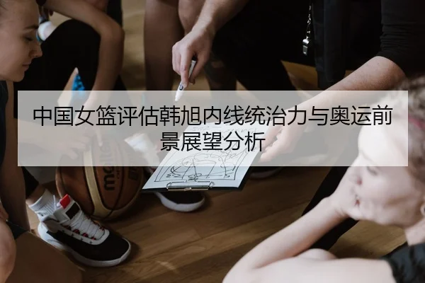 中国女篮评估韩旭内线统治力与奥运前景展望分析