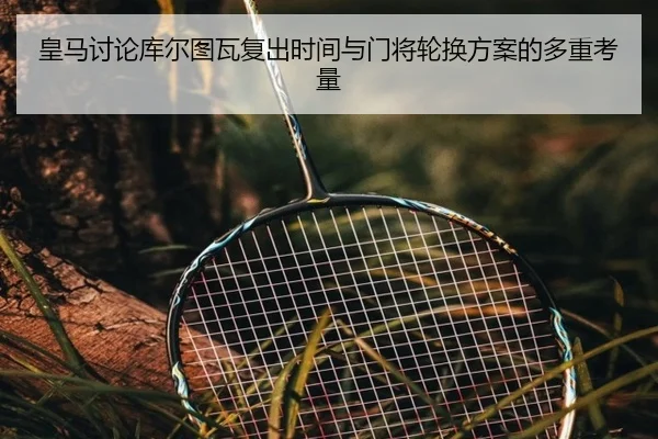 皇马讨论库尔图瓦复出时间与门将轮换方案的多重考量