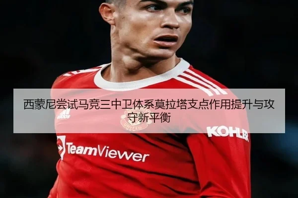 西蒙尼尝试马竞三中卫体系莫拉塔支点作用提升与攻守新平衡