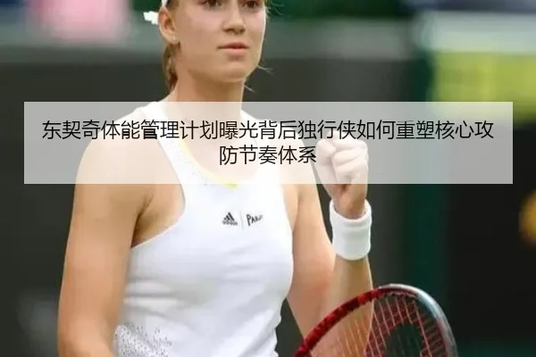 东契奇体能管理计划曝光背后独行侠如何重塑核心攻防节奏体系